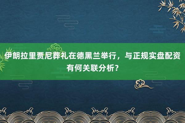 伊朗拉里贾尼葬礼在德黑兰举行，与正规实盘配资有何关联分析？
