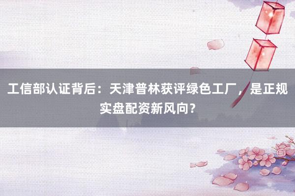 工信部认证背后：天津普林获评绿色工厂，是正规实盘配资新风向？