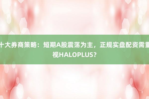 十大券商策略：短期A股震荡为主，正规实盘配资需重视HALOPLUS？