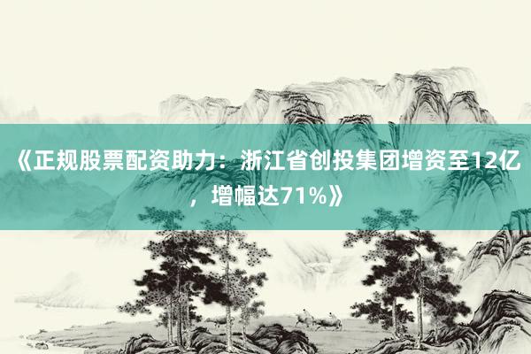 《正规股票配资助力：浙江省创投集团增资至12亿，增幅达71%》