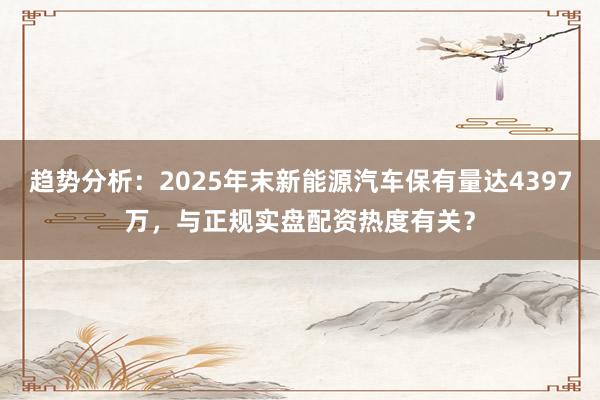 趋势分析：2025年末新能源汽车保有量达4397万，与正规实盘配资热度有关？