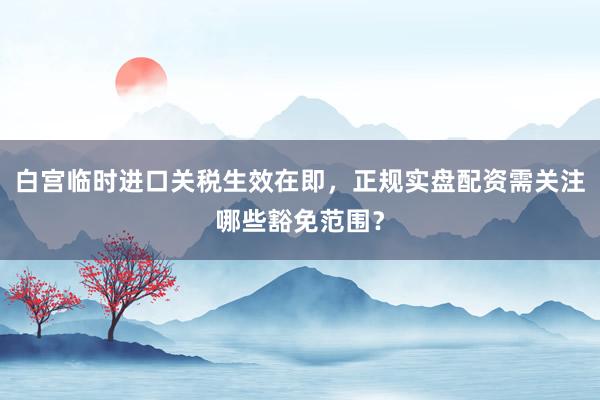 白宫临时进口关税生效在即，正规实盘配资需关注哪些豁免范围？