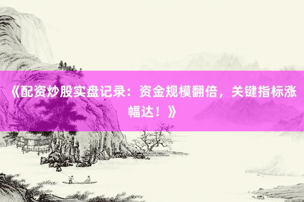 《配资炒股实盘记录：资金规模翻倍，关键指标涨幅达！》