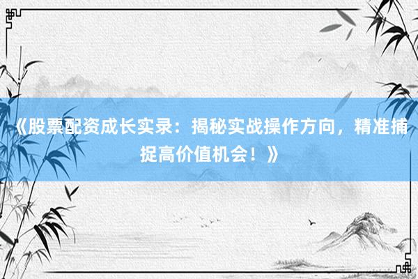 《股票配资成长实录：揭秘实战操作方向，精准捕捉高价值机会！》
