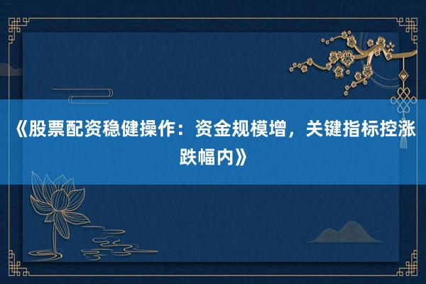《股票配资稳健操作：资金规模增，关键指标控涨跌幅内》