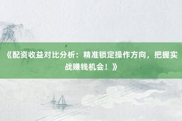 《配资收益对比分析：精准锁定操作方向，把握实战赚钱机会！》