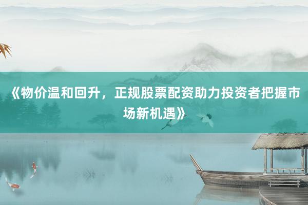 《物价温和回升，正规股票配资助力投资者把握市场新机遇》
