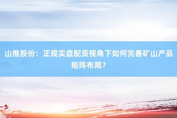 山推股份：正规实盘配资视角下如何完善矿山产品矩阵布局？