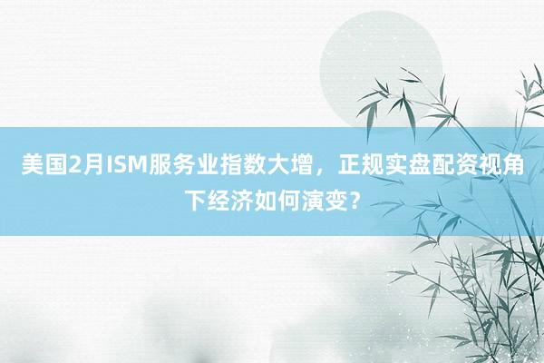 美国2月ISM服务业指数大增，正规实盘配资视角下经济如何演变？