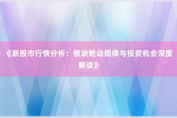 《新股市行情分析：板块轮动规律与投资机会深度解读》