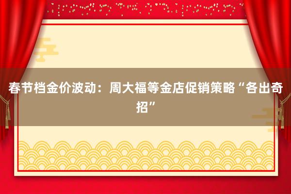 春节档金价波动：周大福等金店促销策略“各出奇招”