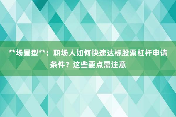 **场景型**：职场人如何快速达标股票杠杆申请条件？这些要点需注意