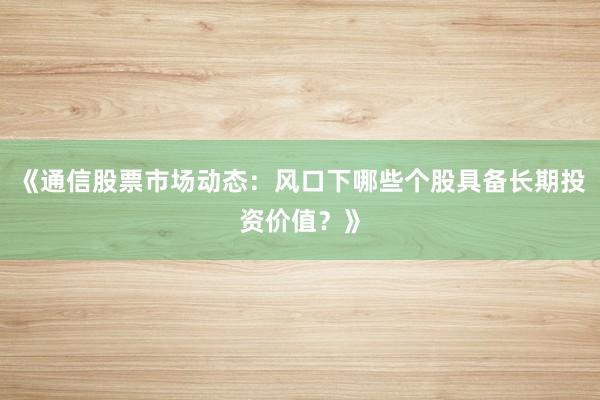 《通信股票市场动态：风口下哪些个股具备长期投资价值？》