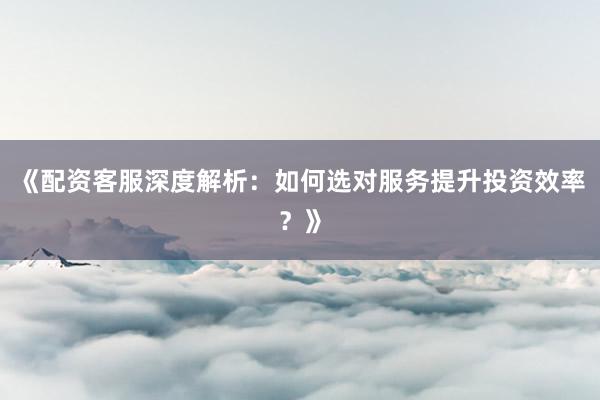 《配资客服深度解析：如何选对服务提升投资效率？》