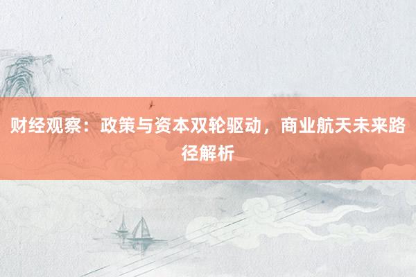 财经观察：政策与资本双轮驱动，商业航天未来路径解析