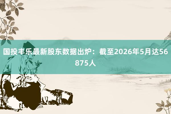 国投丰乐最新股东数据出炉：截至2026年5月达56875人