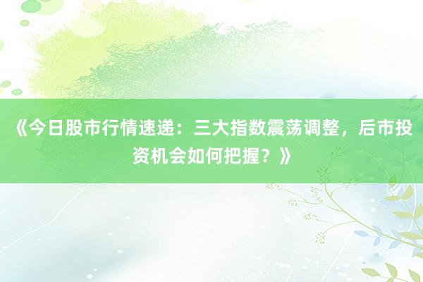 《今日股市行情速递：三大指数震荡调整，后市投资机会如何把握？》