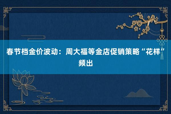 春节档金价波动：周大福等金店促销策略“花样”频出