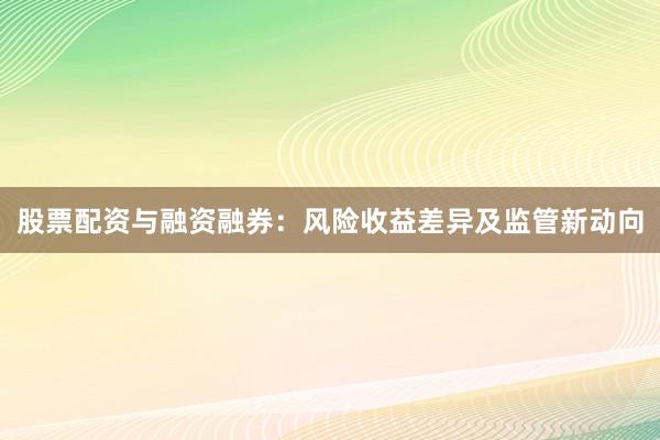 股票配资与融资融券：风险收益差异及监管新动向