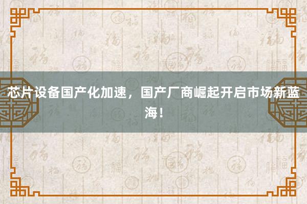 芯片设备国产化加速，国产厂商崛起开启市场新蓝海！
