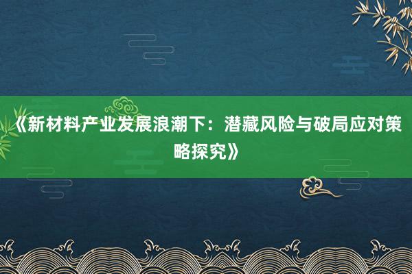 《新材料产业发展浪潮下：潜藏风险与破局应对策略探究》
