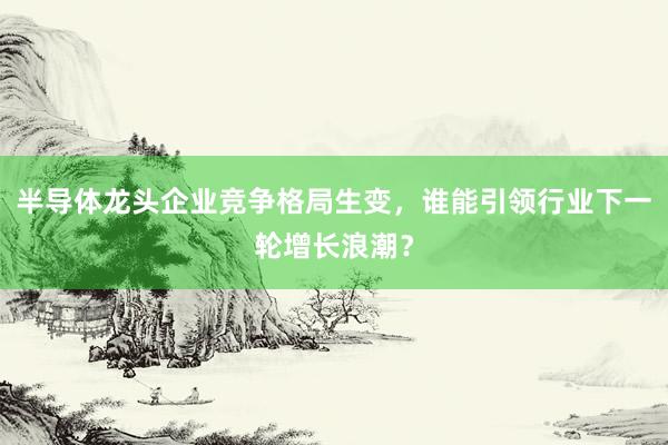 半导体龙头企业竞争格局生变，谁能引领行业下一轮增长浪潮？