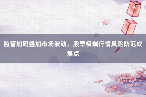 监管加码叠加市场波动，股票极端行情风险防范成焦点