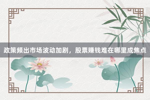 政策频出市场波动加剧，股票赚钱难在哪里成焦点