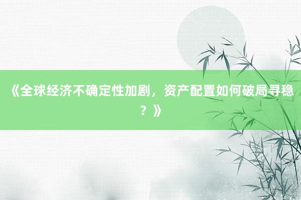 《全球经济不确定性加剧，资产配置如何破局寻稳？》