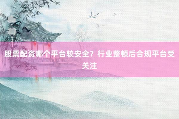 股票配资哪个平台较安全？行业整顿后合规平台受关注