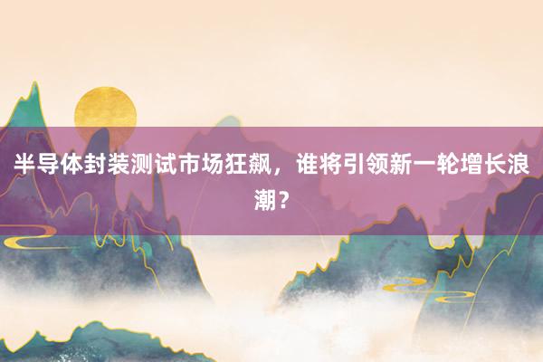 半导体封装测试市场狂飙，谁将引领新一轮增长浪潮？