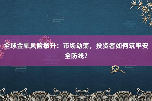 全球金融风险攀升：市场动荡，投资者如何筑牢安全防线？