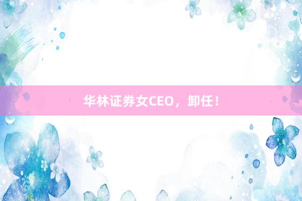 华林证券女CEO，卸任！