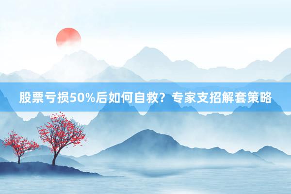 股票亏损50%后如何自救？专家支招解套策略