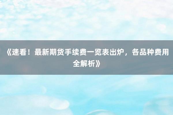 《速看！最新期货手续费一览表出炉，各品种费用全解析》
