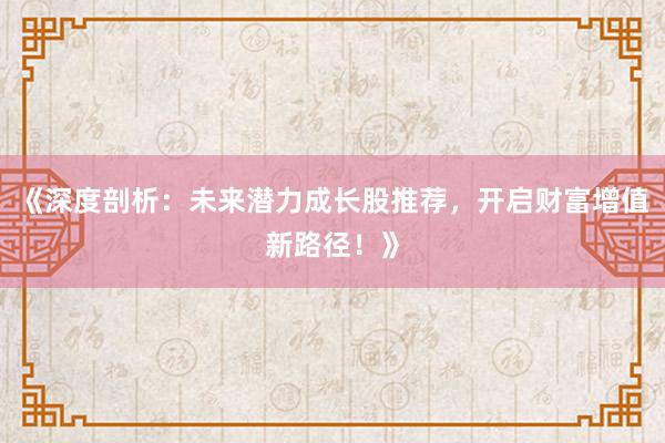 《深度剖析：未来潜力成长股推荐，开启财富增值新路径！》