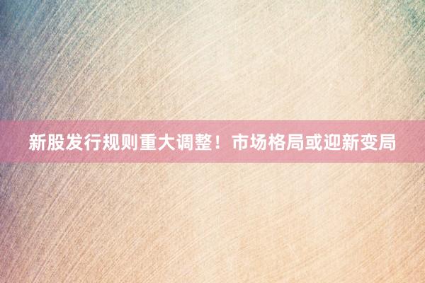 新股发行规则重大调整！市场格局或迎新变局