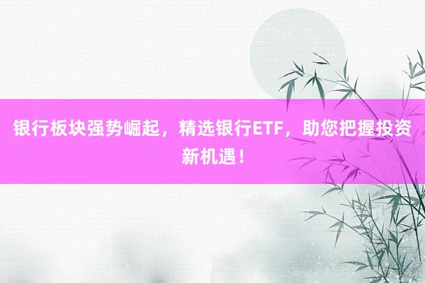 银行板块强势崛起，精选银行ETF，助您把握投资新机遇！