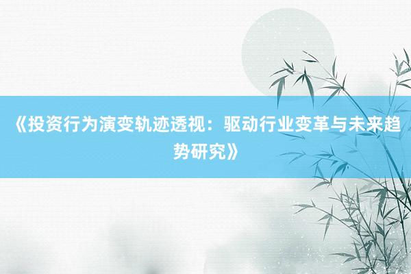 《投资行为演变轨迹透视：驱动行业变革与未来趋势研究》