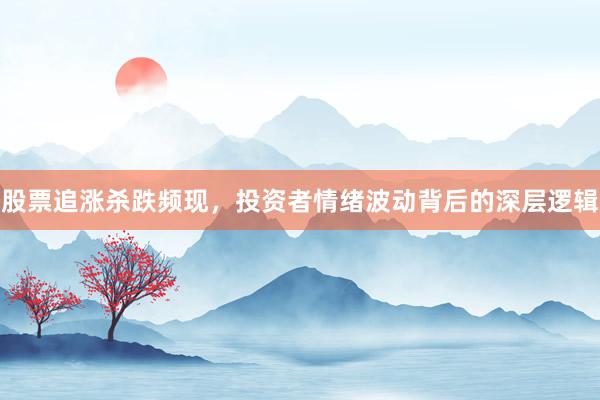 股票追涨杀跌频现，投资者情绪波动背后的深层逻辑