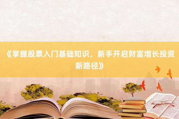 《掌握股票入门基础知识，新手开启财富增长投资新路径》