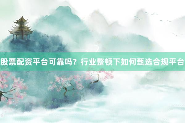 股票配资平台可靠吗？行业整顿下如何甄选合规平台