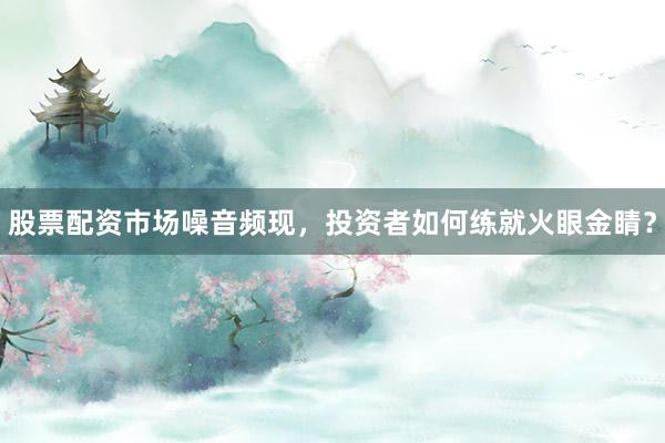股票配资市场噪音频现，投资者如何练就火眼金睛？