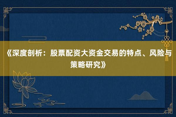 《深度剖析：股票配资大资金交易的特点、风险与策略研究》