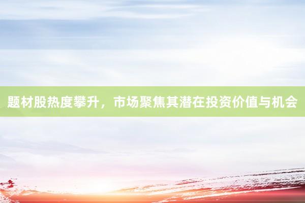 题材股热度攀升，市场聚焦其潜在投资价值与机会