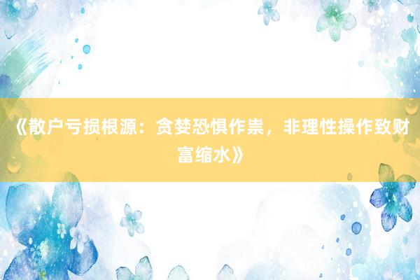 《散户亏损根源：贪婪恐惧作祟，非理性操作致财富缩水》