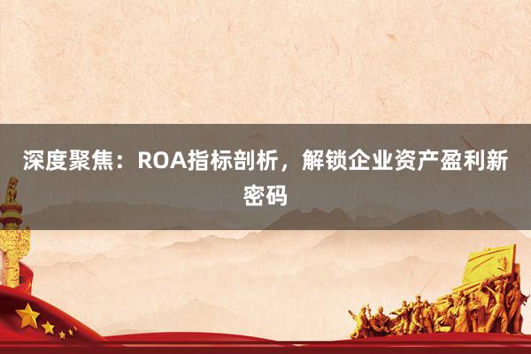 深度聚焦：ROA指标剖析，解锁企业资产盈利新密码