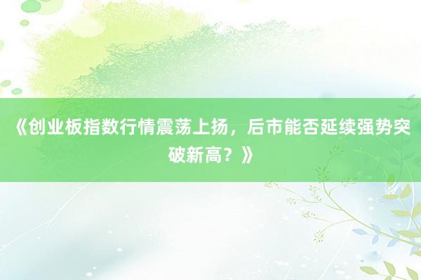 《创业板指数行情震荡上扬，后市能否延续强势突破新高？》