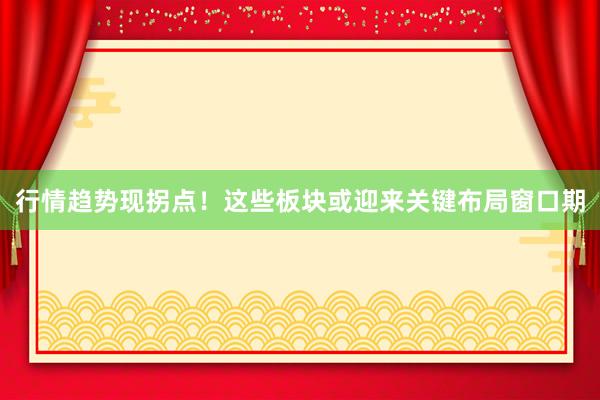 行情趋势现拐点！这些板块或迎来关键布局窗口期