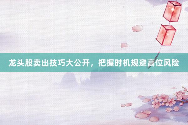 龙头股卖出技巧大公开，把握时机规避高位风险